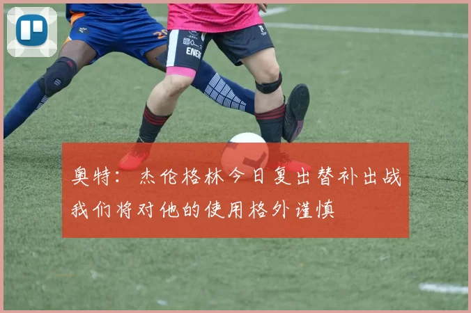 奥特：杰伦格林今日复出替补出战我们将对他的使用格外谨慎