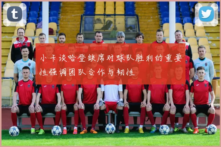 小卡谈哈登缺席对球队胜利的重要性强调团队合作与韧性