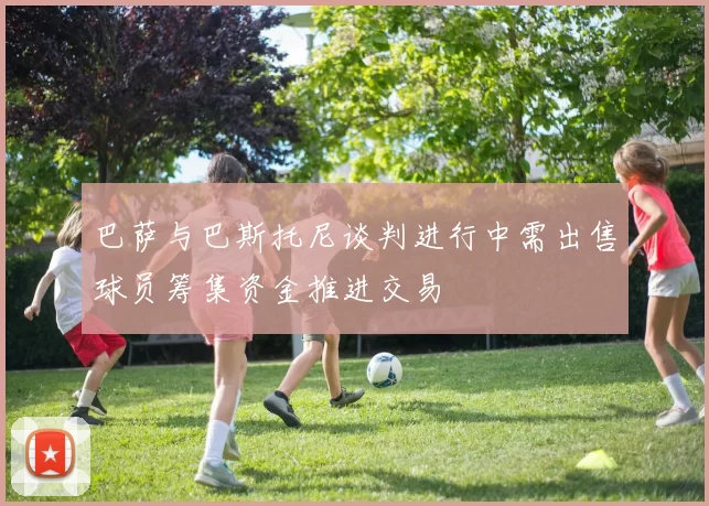 巴萨与巴斯托尼谈判进行中需出售球员筹集资金推进交易