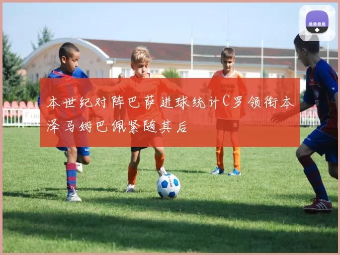 本世纪对阵巴萨进球统计C罗领衔本泽马姆巴佩紧随其后
