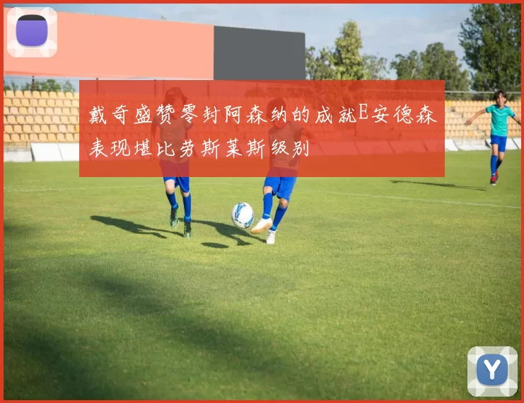 戴奇盛赞零封阿森纳的成就E安德森表现堪比劳斯莱斯级别