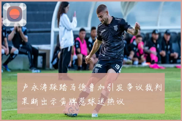 卢永涛踩踏马德鲁加引发争议裁判果断出示黄牌惹球迷热议