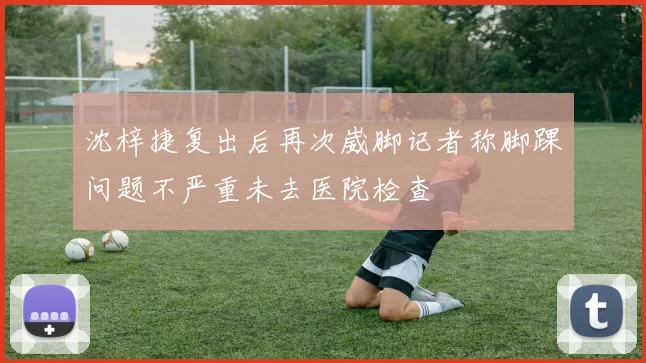 沈梓捷复出后再次崴脚记者称脚踝问题不严重未去医院检查