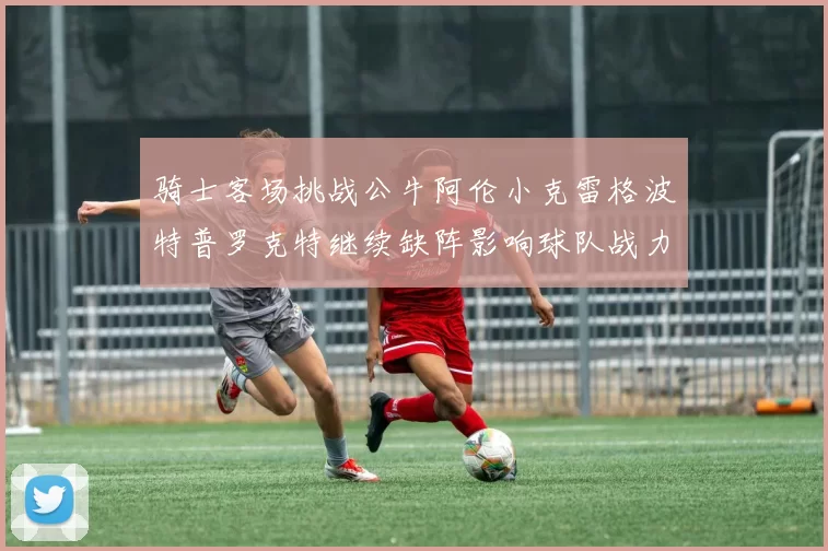 骑士客场挑战公牛阿伦小克雷格波特普罗克特继续缺阵影响球队战力