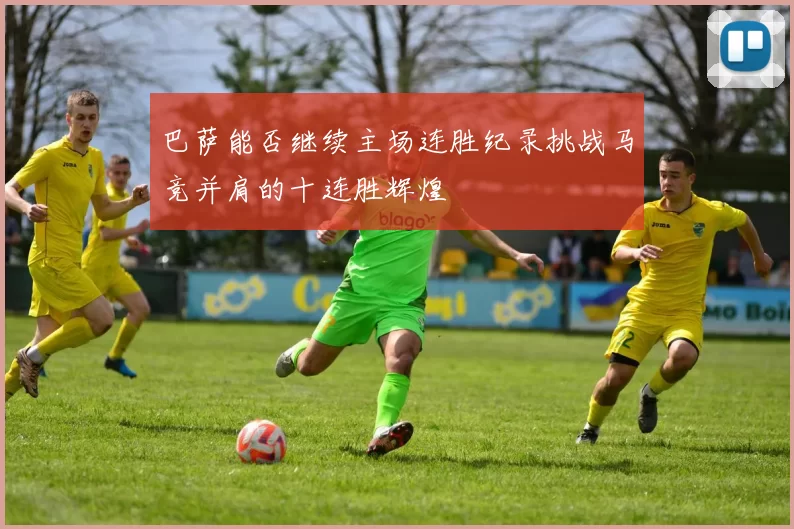 巴萨能否继续主场连胜纪录挑战马竞并肩的十连胜辉煌