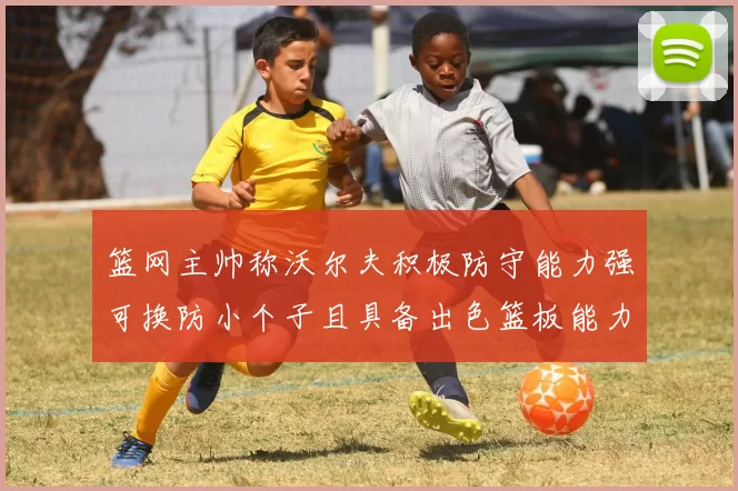 篮网主帅称沃尔夫积极防守能力强可换防小个子且具备出色篮板能力
