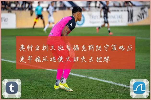 奥特分析文班与福克斯防守策略应更早施压迫使文班失去控球