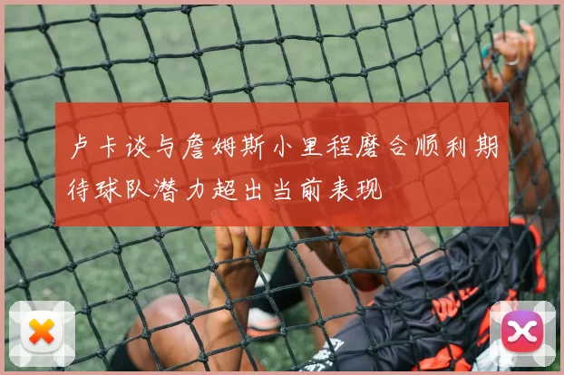 卢卡谈与詹姆斯小里程磨合顺利期待球队潜力超出当前表现