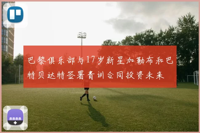 巴黎俱乐部与17岁新星加勒布和巴特贝达特签署青训合同投资未来