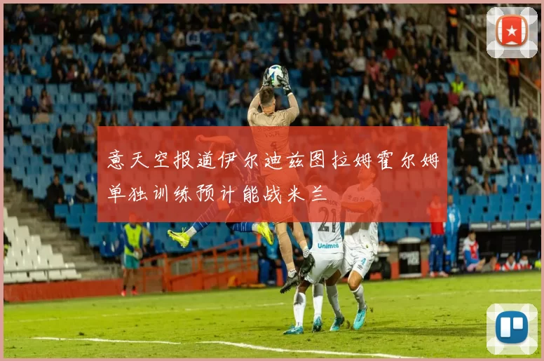 意天空报道伊尔迪兹图拉姆霍尔姆单独训练预计能战米兰