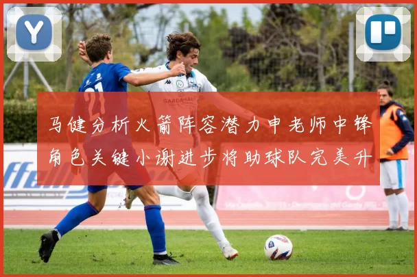 马健分析火箭阵容潜力申老师中锋角色关键小谢进步将助球队完美升级