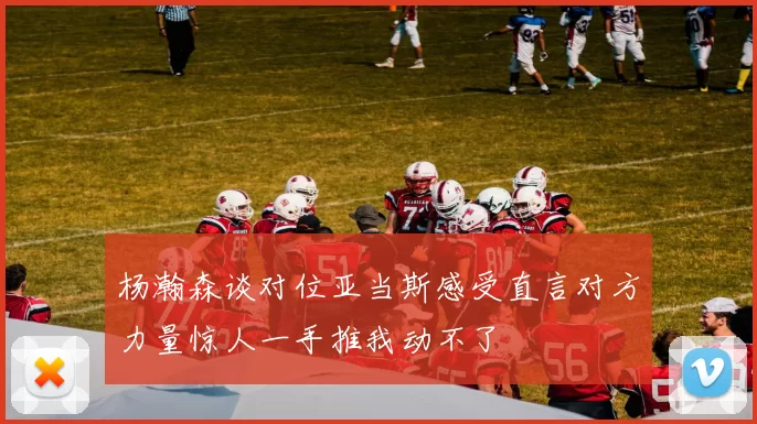杨瀚森谈对位亚当斯感受直言对方力量惊人一手推我动不了